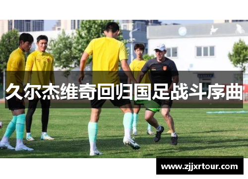 久尔杰维奇回归国足战斗序曲
